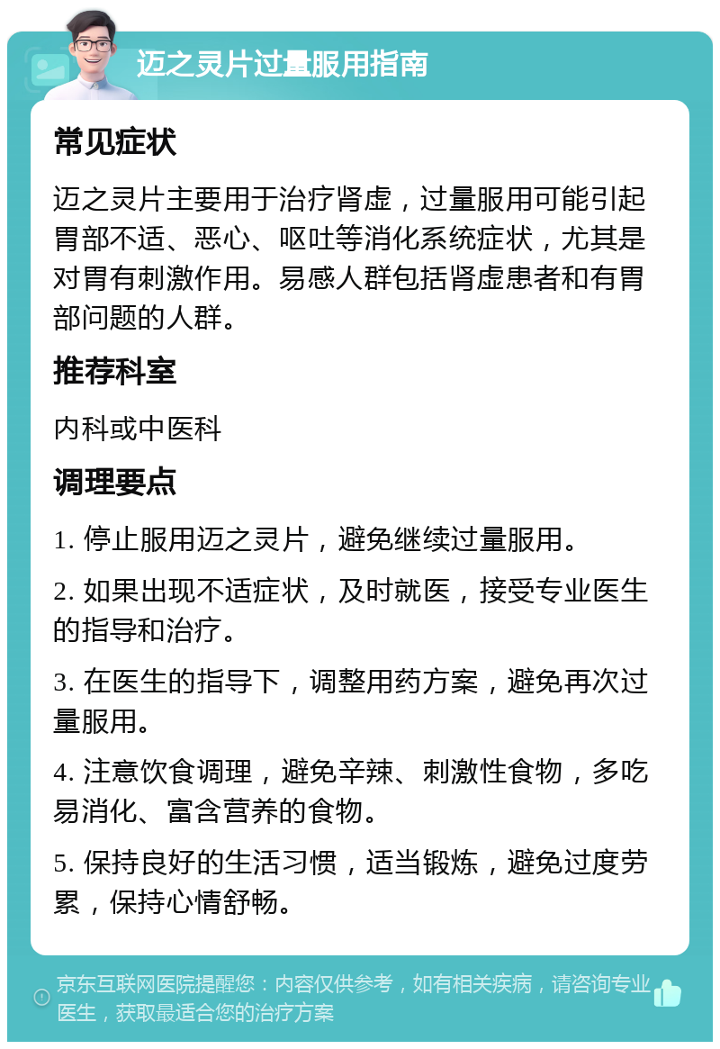 迈之灵片过量服用指南 常见症状 迈之灵片主要用于治疗肾虚，过量服用可能引起胃部不适、恶心、呕吐等消化系统症状，尤其是对胃有刺激作用。易感人群包括肾虚患者和有胃部问题的人群。 推荐科室 内科或中医科 调理要点 1. 停止服用迈之灵片，避免继续过量服用。 2. 如果出现不适症状，及时就医，接受专业医生的指导和治疗。 3. 在医生的指导下，调整用药方案，避免再次过量服用。 4. 注意饮食调理，避免辛辣、刺激性食物，多吃易消化、富含营养的食物。 5. 保持良好的生活习惯，适当锻炼，避免过度劳累，保持心情舒畅。