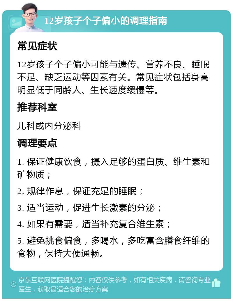 12岁孩子个子偏小的调理指南 常见症状 12岁孩子个子偏小可能与遗传、营养不良、睡眠不足、缺乏运动等因素有关。常见症状包括身高明显低于同龄人、生长速度缓慢等。 推荐科室 儿科或内分泌科 调理要点 1. 保证健康饮食，摄入足够的蛋白质、维生素和矿物质； 2. 规律作息，保证充足的睡眠； 3. 适当运动，促进生长激素的分泌； 4. 如果有需要，适当补充复合维生素； 5. 避免挑食偏食，多喝水，多吃富含膳食纤维的食物，保持大便通畅。