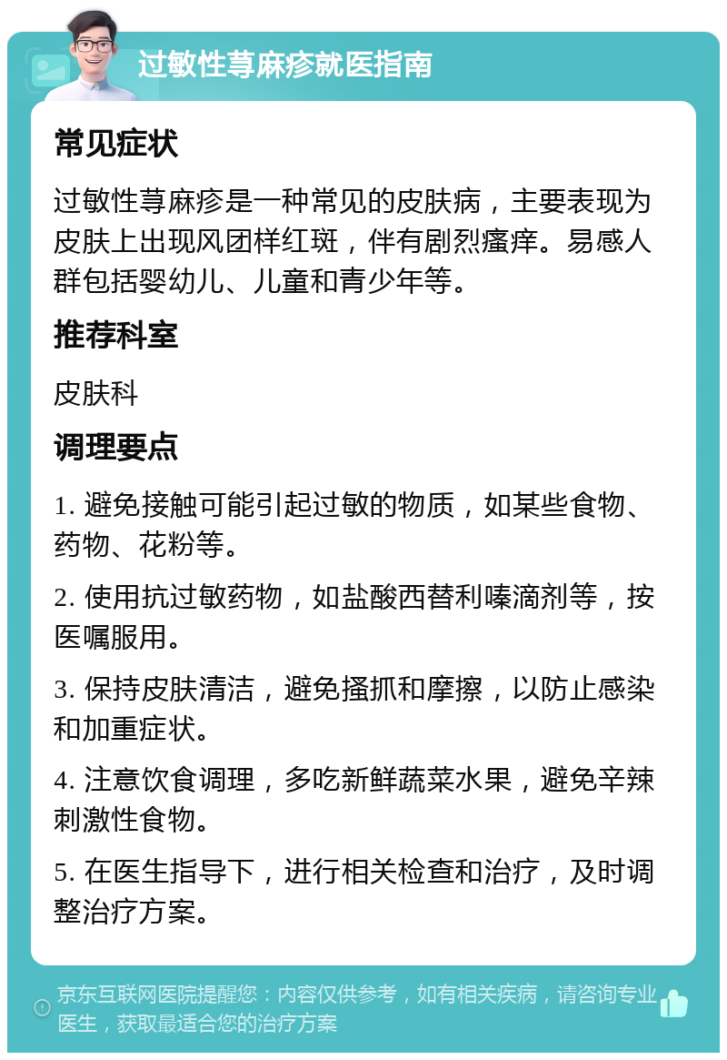 过敏性荨麻疹就医指南 常见症状 过敏性荨麻疹是一种常见的皮肤病，主要表现为皮肤上出现风团样红斑，伴有剧烈瘙痒。易感人群包括婴幼儿、儿童和青少年等。 推荐科室 皮肤科 调理要点 1. 避免接触可能引起过敏的物质，如某些食物、药物、花粉等。 2. 使用抗过敏药物，如盐酸西替利嗪滴剂等，按医嘱服用。 3. 保持皮肤清洁，避免搔抓和摩擦，以防止感染和加重症状。 4. 注意饮食调理，多吃新鲜蔬菜水果，避免辛辣刺激性食物。 5. 在医生指导下，进行相关检查和治疗，及时调整治疗方案。