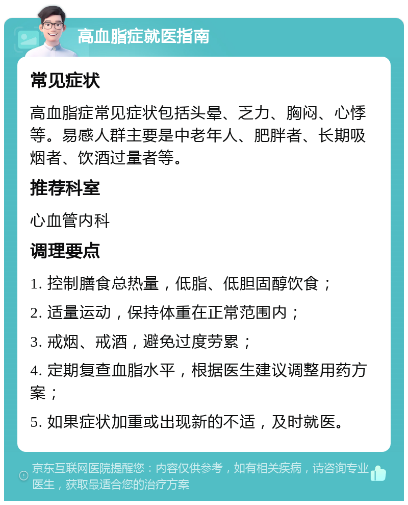 高血脂症就医指南 常见症状 高血脂症常见症状包括头晕、乏力、胸闷、心悸等。易感人群主要是中老年人、肥胖者、长期吸烟者、饮酒过量者等。 推荐科室 心血管内科 调理要点 1. 控制膳食总热量，低脂、低胆固醇饮食； 2. 适量运动，保持体重在正常范围内； 3. 戒烟、戒酒，避免过度劳累； 4. 定期复查血脂水平，根据医生建议调整用药方案； 5. 如果症状加重或出现新的不适，及时就医。