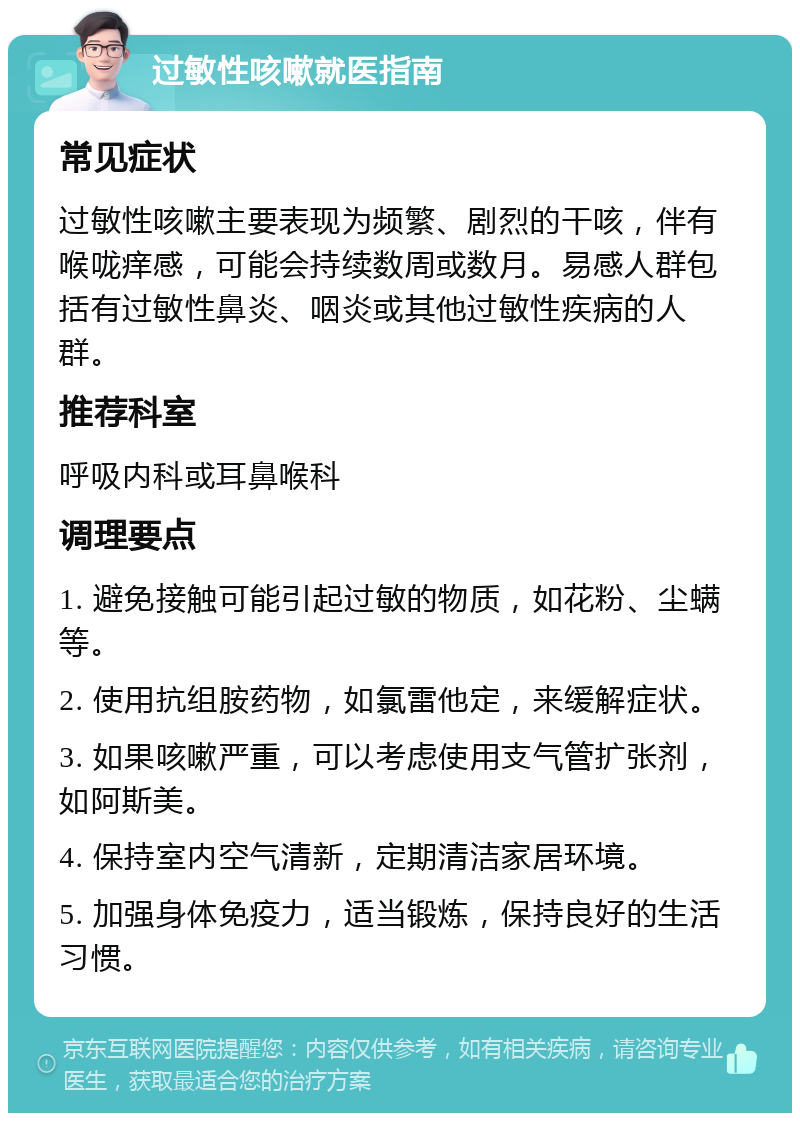 过敏性咳嗽就医指南 常见症状 过敏性咳嗽主要表现为频繁、剧烈的干咳，伴有喉咙痒感，可能会持续数周或数月。易感人群包括有过敏性鼻炎、咽炎或其他过敏性疾病的人群。 推荐科室 呼吸内科或耳鼻喉科 调理要点 1. 避免接触可能引起过敏的物质，如花粉、尘螨等。 2. 使用抗组胺药物，如氯雷他定，来缓解症状。 3. 如果咳嗽严重，可以考虑使用支气管扩张剂，如阿斯美。 4. 保持室内空气清新，定期清洁家居环境。 5. 加强身体免疫力，适当锻炼，保持良好的生活习惯。