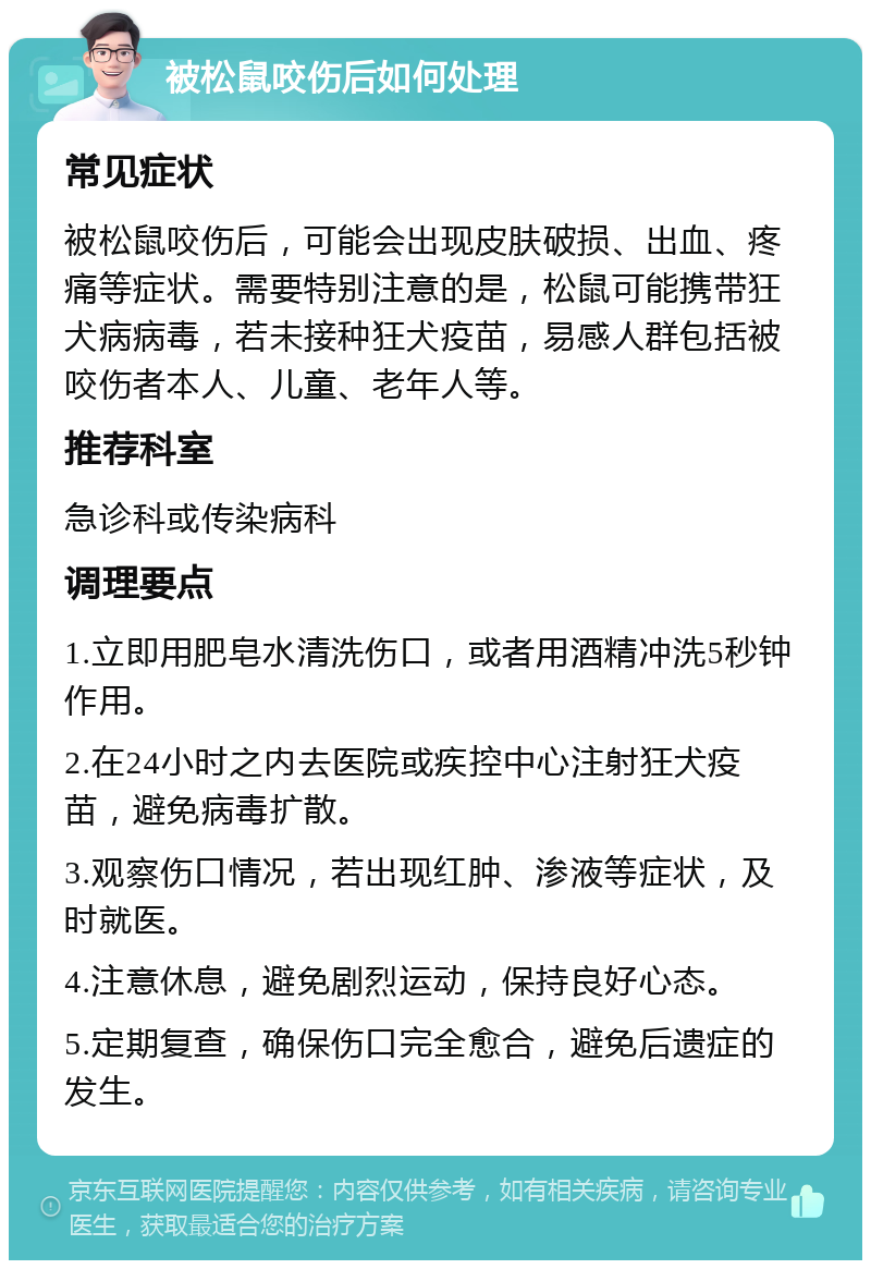 被松鼠咬伤后如何处理 常见症状 被松鼠咬伤后，可能会出现皮肤破损、出血、疼痛等症状。需要特别注意的是，松鼠可能携带狂犬病病毒，若未接种狂犬疫苗，易感人群包括被咬伤者本人、儿童、老年人等。 推荐科室 急诊科或传染病科 调理要点 1.立即用肥皂水清洗伤口，或者用酒精冲洗5秒钟作用。 2.在24小时之内去医院或疾控中心注射狂犬疫苗，避免病毒扩散。 3.观察伤口情况，若出现红肿、渗液等症状，及时就医。 4.注意休息，避免剧烈运动，保持良好心态。 5.定期复查，确保伤口完全愈合，避免后遗症的发生。