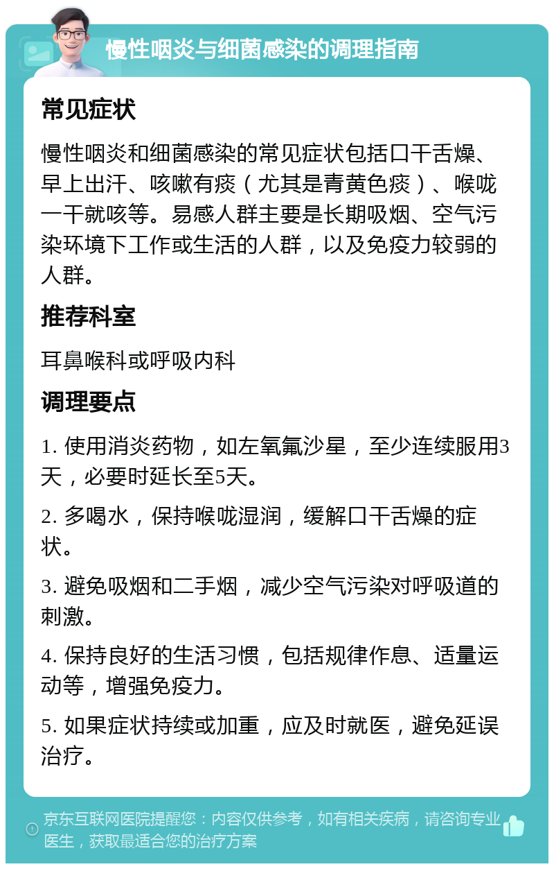 慢性咽炎与细菌感染的调理指南 常见症状 慢性咽炎和细菌感染的常见症状包括口干舌燥、早上出汗、咳嗽有痰（尤其是青黄色痰）、喉咙一干就咳等。易感人群主要是长期吸烟、空气污染环境下工作或生活的人群，以及免疫力较弱的人群。 推荐科室 耳鼻喉科或呼吸内科 调理要点 1. 使用消炎药物，如左氧氟沙星，至少连续服用3天，必要时延长至5天。 2. 多喝水，保持喉咙湿润，缓解口干舌燥的症状。 3. 避免吸烟和二手烟，减少空气污染对呼吸道的刺激。 4. 保持良好的生活习惯，包括规律作息、适量运动等，增强免疫力。 5. 如果症状持续或加重，应及时就医，避免延误治疗。