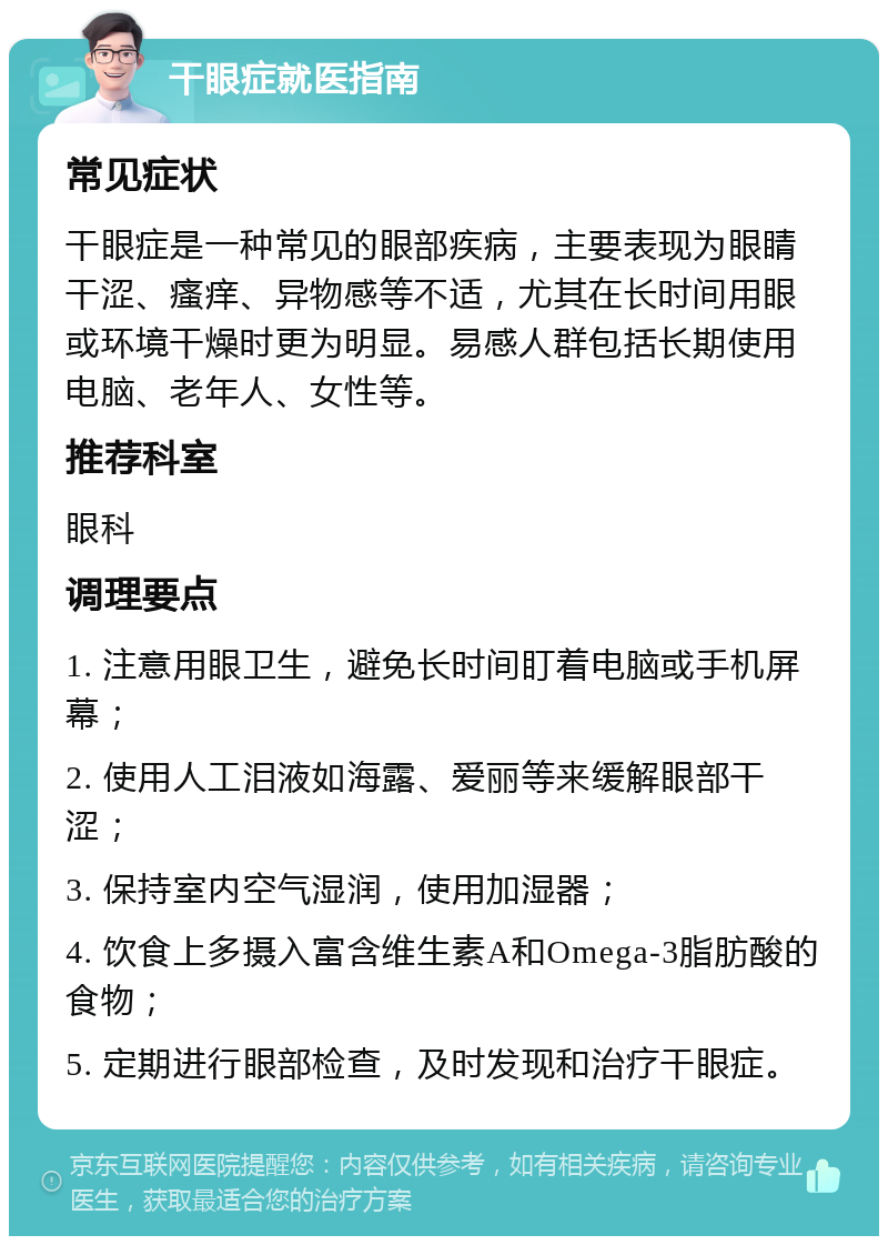 干眼症就医指南 常见症状 干眼症是一种常见的眼部疾病，主要表现为眼睛干涩、瘙痒、异物感等不适，尤其在长时间用眼或环境干燥时更为明显。易感人群包括长期使用电脑、老年人、女性等。 推荐科室 眼科 调理要点 1. 注意用眼卫生，避免长时间盯着电脑或手机屏幕； 2. 使用人工泪液如海露、爱丽等来缓解眼部干涩； 3. 保持室内空气湿润，使用加湿器； 4. 饮食上多摄入富含维生素A和Omega-3脂肪酸的食物； 5. 定期进行眼部检查，及时发现和治疗干眼症。