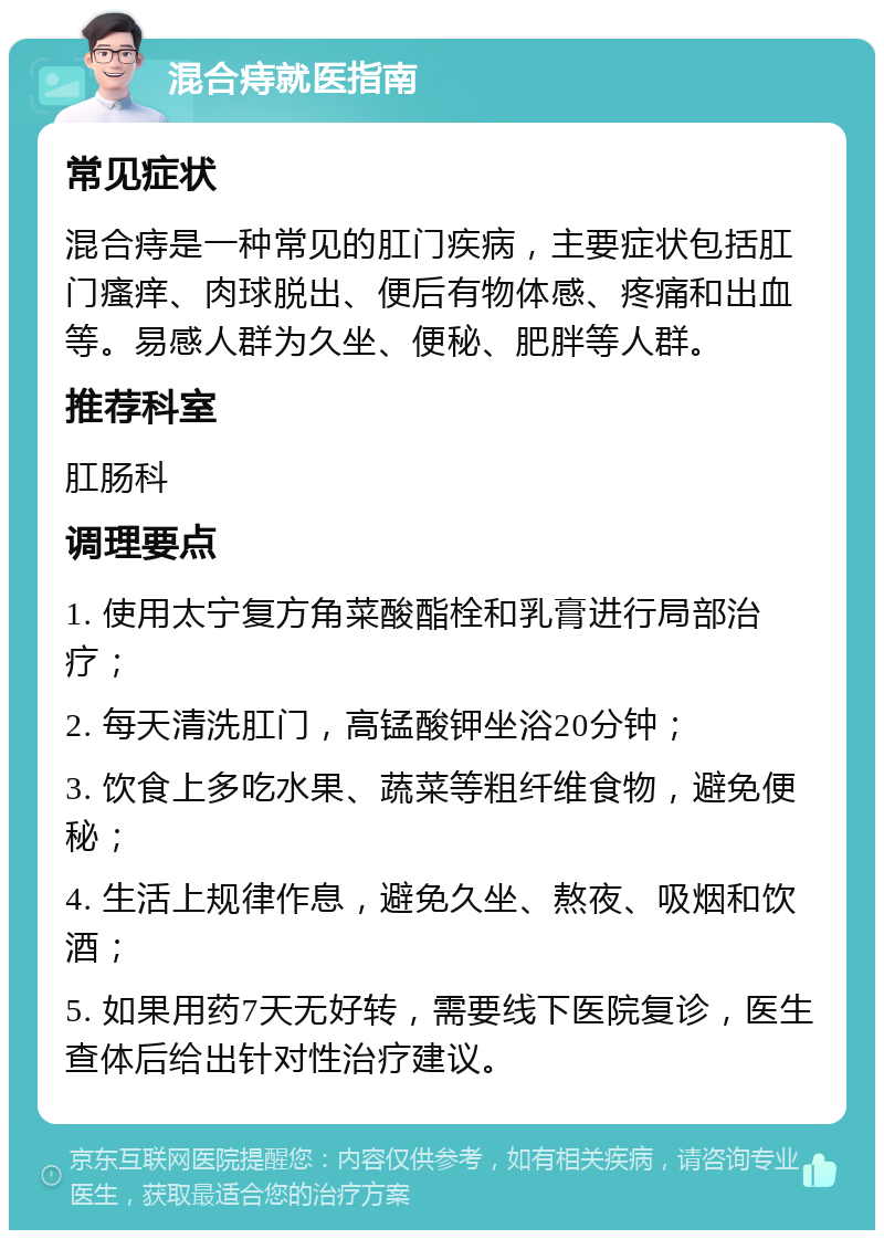 混合痔就医指南 常见症状 混合痔是一种常见的肛门疾病，主要症状包括肛门瘙痒、肉球脱出、便后有物体感、疼痛和出血等。易感人群为久坐、便秘、肥胖等人群。 推荐科室 肛肠科 调理要点 1. 使用太宁复方角菜酸酯栓和乳膏进行局部治疗； 2. 每天清洗肛门，高锰酸钾坐浴20分钟； 3. 饮食上多吃水果、蔬菜等粗纤维食物，避免便秘； 4. 生活上规律作息，避免久坐、熬夜、吸烟和饮酒； 5. 如果用药7天无好转，需要线下医院复诊，医生查体后给出针对性治疗建议。