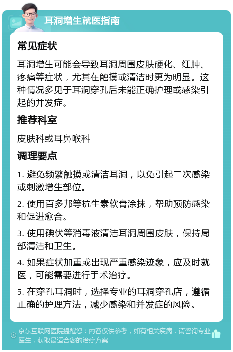 耳洞增生就医指南 常见症状 耳洞增生可能会导致耳洞周围皮肤硬化、红肿、疼痛等症状，尤其在触摸或清洁时更为明显。这种情况多见于耳洞穿孔后未能正确护理或感染引起的并发症。 推荐科室 皮肤科或耳鼻喉科 调理要点 1. 避免频繁触摸或清洁耳洞，以免引起二次感染或刺激增生部位。 2. 使用百多邦等抗生素软膏涂抹，帮助预防感染和促进愈合。 3. 使用碘伏等消毒液清洁耳洞周围皮肤，保持局部清洁和卫生。 4. 如果症状加重或出现严重感染迹象，应及时就医，可能需要进行手术治疗。 5. 在穿孔耳洞时，选择专业的耳洞穿孔店，遵循正确的护理方法，减少感染和并发症的风险。