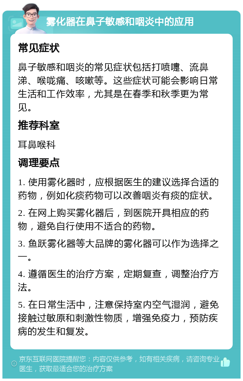 雾化器在鼻子敏感和咽炎中的应用 常见症状 鼻子敏感和咽炎的常见症状包括打喷嚏、流鼻涕、喉咙痛、咳嗽等。这些症状可能会影响日常生活和工作效率，尤其是在春季和秋季更为常见。 推荐科室 耳鼻喉科 调理要点 1. 使用雾化器时，应根据医生的建议选择合适的药物，例如化痰药物可以改善咽炎有痰的症状。 2. 在网上购买雾化器后，到医院开具相应的药物，避免自行使用不适合的药物。 3. 鱼跃雾化器等大品牌的雾化器可以作为选择之一。 4. 遵循医生的治疗方案，定期复查，调整治疗方法。 5. 在日常生活中，注意保持室内空气湿润，避免接触过敏原和刺激性物质，增强免疫力，预防疾病的发生和复发。