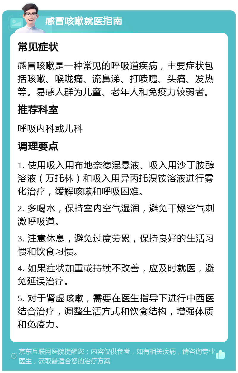 感冒咳嗽就医指南 常见症状 感冒咳嗽是一种常见的呼吸道疾病，主要症状包括咳嗽、喉咙痛、流鼻涕、打喷嚏、头痛、发热等。易感人群为儿童、老年人和免疫力较弱者。 推荐科室 呼吸内科或儿科 调理要点 1. 使用吸入用布地奈德混悬液、吸入用沙丁胺醇溶液（万托林）和吸入用异丙托溴铵溶液进行雾化治疗，缓解咳嗽和呼吸困难。 2. 多喝水，保持室内空气湿润，避免干燥空气刺激呼吸道。 3. 注意休息，避免过度劳累，保持良好的生活习惯和饮食习惯。 4. 如果症状加重或持续不改善，应及时就医，避免延误治疗。 5. 对于肾虚咳嗽，需要在医生指导下进行中西医结合治疗，调整生活方式和饮食结构，增强体质和免疫力。