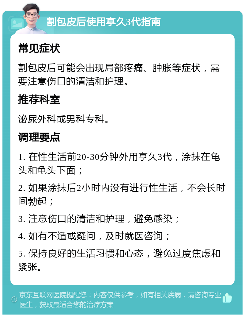 割包皮后使用享久3代指南 常见症状 割包皮后可能会出现局部疼痛、肿胀等症状，需要注意伤口的清洁和护理。 推荐科室 泌尿外科或男科专科。 调理要点 1. 在性生活前20-30分钟外用享久3代，涂抹在龟头和龟头下面； 2. 如果涂抹后2小时内没有进行性生活，不会长时间勃起； 3. 注意伤口的清洁和护理，避免感染； 4. 如有不适或疑问，及时就医咨询； 5. 保持良好的生活习惯和心态，避免过度焦虑和紧张。