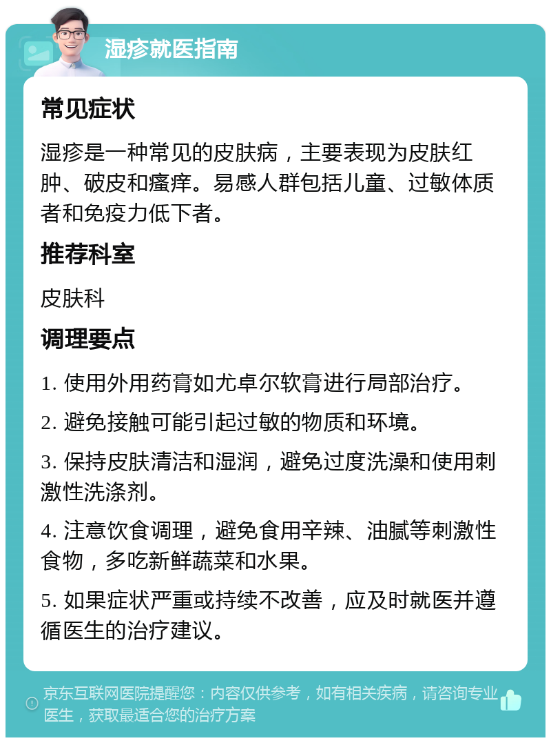 湿疹就医指南 常见症状 湿疹是一种常见的皮肤病，主要表现为皮肤红肿、破皮和瘙痒。易感人群包括儿童、过敏体质者和免疫力低下者。 推荐科室 皮肤科 调理要点 1. 使用外用药膏如尤卓尔软膏进行局部治疗。 2. 避免接触可能引起过敏的物质和环境。 3. 保持皮肤清洁和湿润，避免过度洗澡和使用刺激性洗涤剂。 4. 注意饮食调理，避免食用辛辣、油腻等刺激性食物，多吃新鲜蔬菜和水果。 5. 如果症状严重或持续不改善，应及时就医并遵循医生的治疗建议。