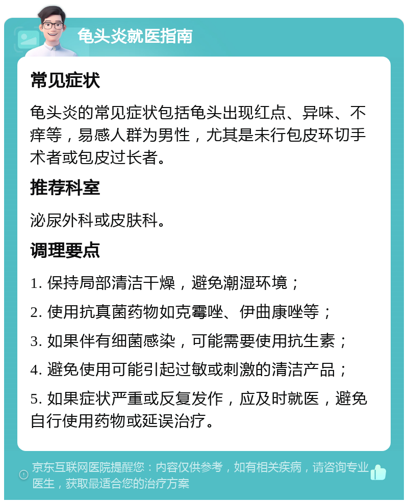 龟头炎就医指南 常见症状 龟头炎的常见症状包括龟头出现红点、异味、不痒等，易感人群为男性，尤其是未行包皮环切手术者或包皮过长者。 推荐科室 泌尿外科或皮肤科。 调理要点 1. 保持局部清洁干燥，避免潮湿环境； 2. 使用抗真菌药物如克霉唑、伊曲康唑等； 3. 如果伴有细菌感染，可能需要使用抗生素； 4. 避免使用可能引起过敏或刺激的清洁产品； 5. 如果症状严重或反复发作，应及时就医，避免自行使用药物或延误治疗。