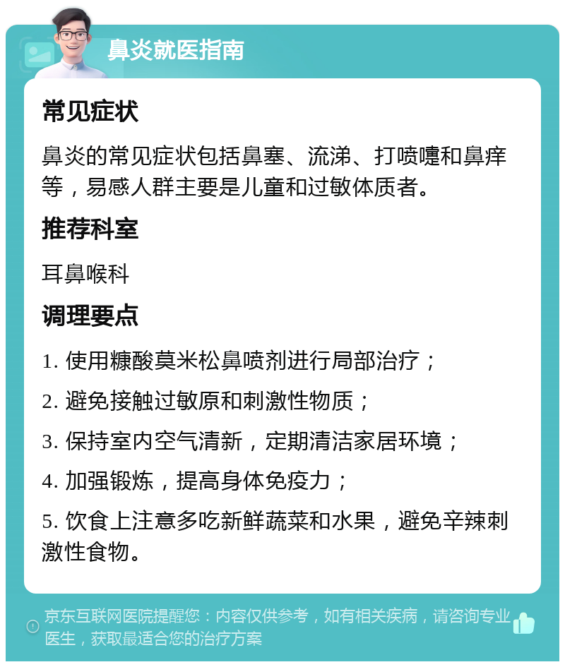 鼻炎就医指南 常见症状 鼻炎的常见症状包括鼻塞、流涕、打喷嚏和鼻痒等，易感人群主要是儿童和过敏体质者。 推荐科室 耳鼻喉科 调理要点 1. 使用糠酸莫米松鼻喷剂进行局部治疗； 2. 避免接触过敏原和刺激性物质； 3. 保持室内空气清新，定期清洁家居环境； 4. 加强锻炼，提高身体免疫力； 5. 饮食上注意多吃新鲜蔬菜和水果，避免辛辣刺激性食物。