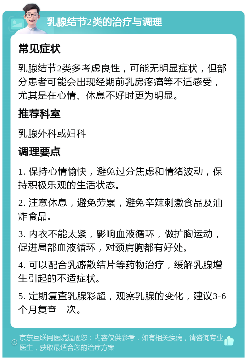 乳腺结节2类的治疗与调理 常见症状 乳腺结节2类多考虑良性，可能无明显症状，但部分患者可能会出现经期前乳房疼痛等不适感受，尤其是在心情、休息不好时更为明显。 推荐科室 乳腺外科或妇科 调理要点 1. 保持心情愉快，避免过分焦虑和情绪波动，保持积极乐观的生活状态。 2. 注意休息，避免劳累，避免辛辣刺激食品及油炸食品。 3. 内衣不能太紧，影响血液循环，做扩胸运动，促进局部血液循环，对颈肩胸都有好处。 4. 可以配合乳癖散结片等药物治疗，缓解乳腺增生引起的不适症状。 5. 定期复查乳腺彩超，观察乳腺的变化，建议3-6个月复查一次。