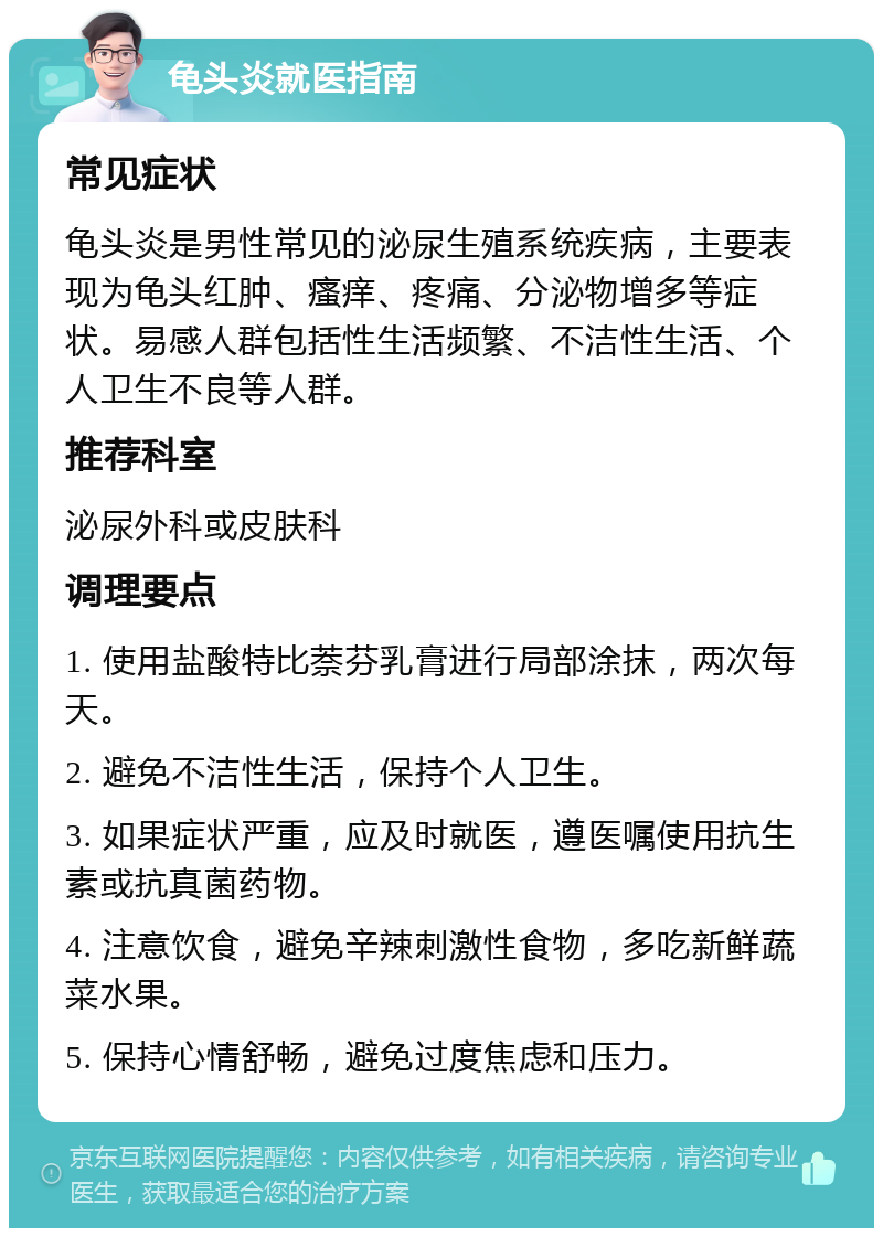 龟头炎就医指南 常见症状 龟头炎是男性常见的泌尿生殖系统疾病，主要表现为龟头红肿、瘙痒、疼痛、分泌物增多等症状。易感人群包括性生活频繁、不洁性生活、个人卫生不良等人群。 推荐科室 泌尿外科或皮肤科 调理要点 1. 使用盐酸特比萘芬乳膏进行局部涂抹，两次每天。 2. 避免不洁性生活，保持个人卫生。 3. 如果症状严重，应及时就医，遵医嘱使用抗生素或抗真菌药物。 4. 注意饮食，避免辛辣刺激性食物，多吃新鲜蔬菜水果。 5. 保持心情舒畅，避免过度焦虑和压力。