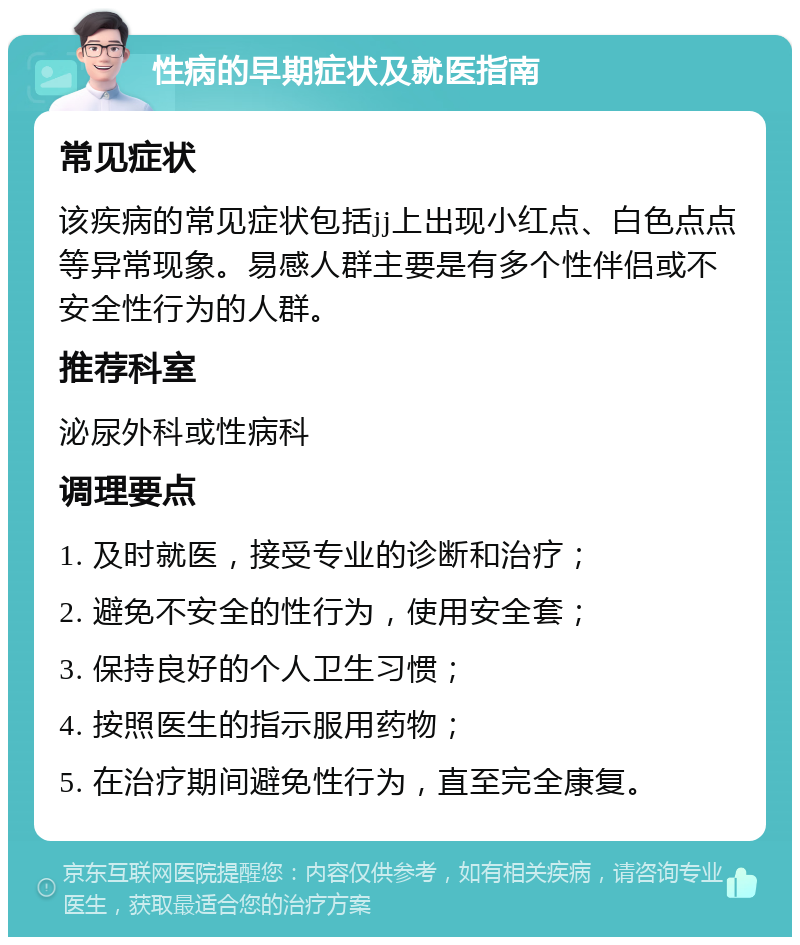 性病的早期症状及就医指南 常见症状 该疾病的常见症状包括jj上出现小红点、白色点点等异常现象。易感人群主要是有多个性伴侣或不安全性行为的人群。 推荐科室 泌尿外科或性病科 调理要点 1. 及时就医，接受专业的诊断和治疗； 2. 避免不安全的性行为，使用安全套； 3. 保持良好的个人卫生习惯； 4. 按照医生的指示服用药物； 5. 在治疗期间避免性行为，直至完全康复。