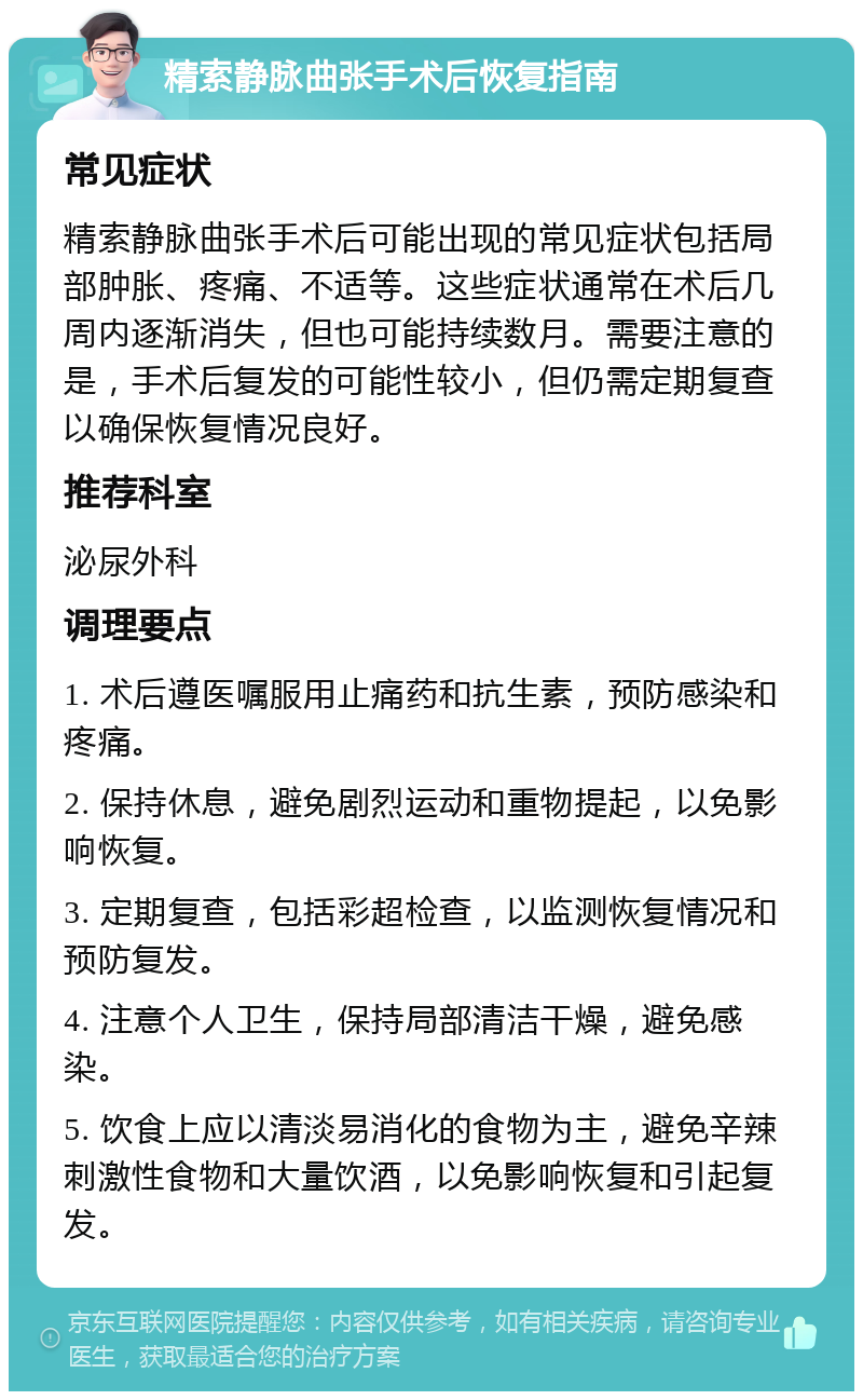 精索静脉曲张手术后恢复指南 常见症状 精索静脉曲张手术后可能出现的常见症状包括局部肿胀、疼痛、不适等。这些症状通常在术后几周内逐渐消失，但也可能持续数月。需要注意的是，手术后复发的可能性较小，但仍需定期复查以确保恢复情况良好。 推荐科室 泌尿外科 调理要点 1. 术后遵医嘱服用止痛药和抗生素，预防感染和疼痛。 2. 保持休息，避免剧烈运动和重物提起，以免影响恢复。 3. 定期复查，包括彩超检查，以监测恢复情况和预防复发。 4. 注意个人卫生，保持局部清洁干燥，避免感染。 5. 饮食上应以清淡易消化的食物为主，避免辛辣刺激性食物和大量饮酒，以免影响恢复和引起复发。