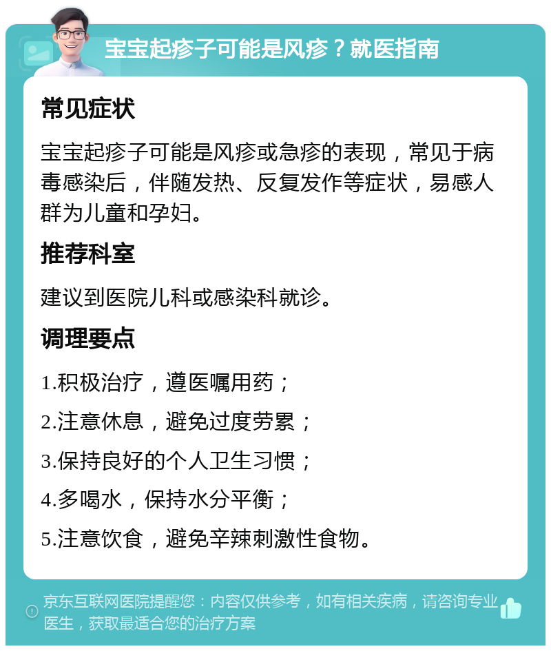 宝宝起疹子可能是风疹？就医指南 常见症状 宝宝起疹子可能是风疹或急疹的表现，常见于病毒感染后，伴随发热、反复发作等症状，易感人群为儿童和孕妇。 推荐科室 建议到医院儿科或感染科就诊。 调理要点 1.积极治疗，遵医嘱用药； 2.注意休息，避免过度劳累； 3.保持良好的个人卫生习惯； 4.多喝水，保持水分平衡； 5.注意饮食，避免辛辣刺激性食物。