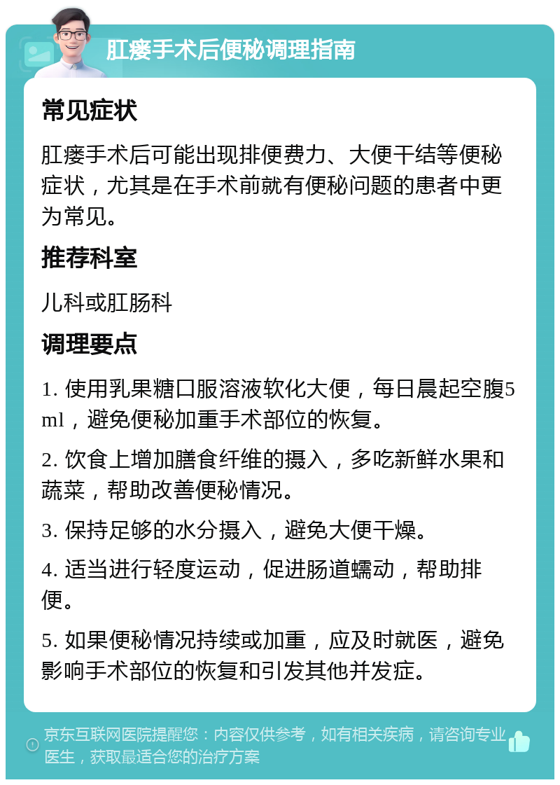 肛瘘手术后便秘调理指南 常见症状 肛瘘手术后可能出现排便费力、大便干结等便秘症状，尤其是在手术前就有便秘问题的患者中更为常见。 推荐科室 儿科或肛肠科 调理要点 1. 使用乳果糖口服溶液软化大便，每日晨起空腹5ml，避免便秘加重手术部位的恢复。 2. 饮食上增加膳食纤维的摄入，多吃新鲜水果和蔬菜，帮助改善便秘情况。 3. 保持足够的水分摄入，避免大便干燥。 4. 适当进行轻度运动，促进肠道蠕动，帮助排便。 5. 如果便秘情况持续或加重，应及时就医，避免影响手术部位的恢复和引发其他并发症。