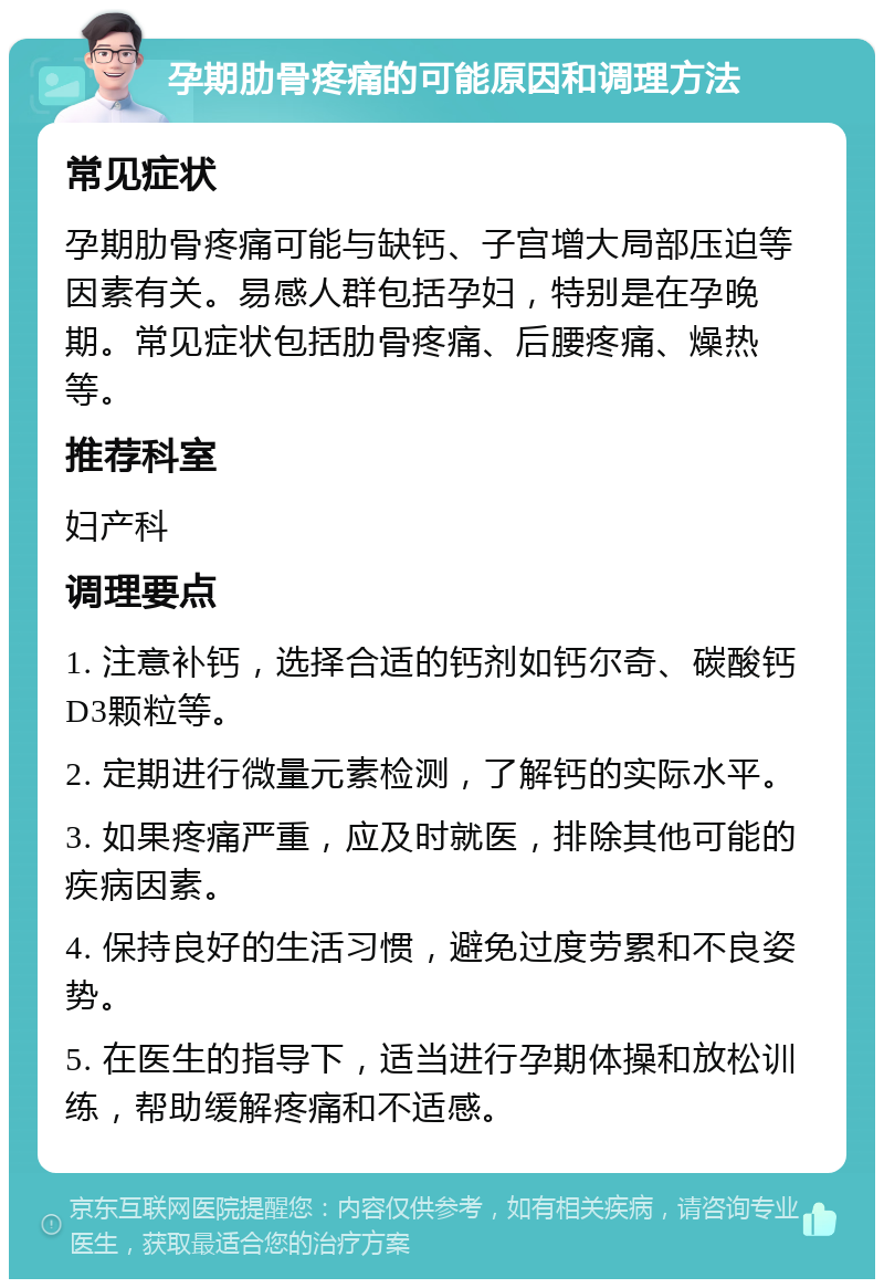 孕期肋骨疼痛的可能原因和调理方法 常见症状 孕期肋骨疼痛可能与缺钙、子宫增大局部压迫等因素有关。易感人群包括孕妇，特别是在孕晚期。常见症状包括肋骨疼痛、后腰疼痛、燥热等。 推荐科室 妇产科 调理要点 1. 注意补钙，选择合适的钙剂如钙尔奇、碳酸钙D3颗粒等。 2. 定期进行微量元素检测，了解钙的实际水平。 3. 如果疼痛严重，应及时就医，排除其他可能的疾病因素。 4. 保持良好的生活习惯，避免过度劳累和不良姿势。 5. 在医生的指导下，适当进行孕期体操和放松训练，帮助缓解疼痛和不适感。