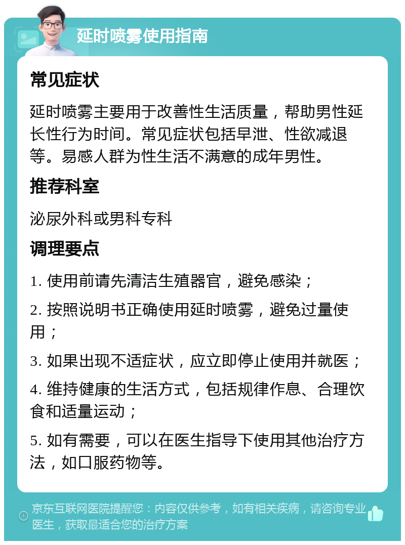 延时喷雾使用指南 常见症状 延时喷雾主要用于改善性生活质量，帮助男性延长性行为时间。常见症状包括早泄、性欲减退等。易感人群为性生活不满意的成年男性。 推荐科室 泌尿外科或男科专科 调理要点 1. 使用前请先清洁生殖器官，避免感染； 2. 按照说明书正确使用延时喷雾，避免过量使用； 3. 如果出现不适症状，应立即停止使用并就医； 4. 维持健康的生活方式，包括规律作息、合理饮食和适量运动； 5. 如有需要，可以在医生指导下使用其他治疗方法，如口服药物等。