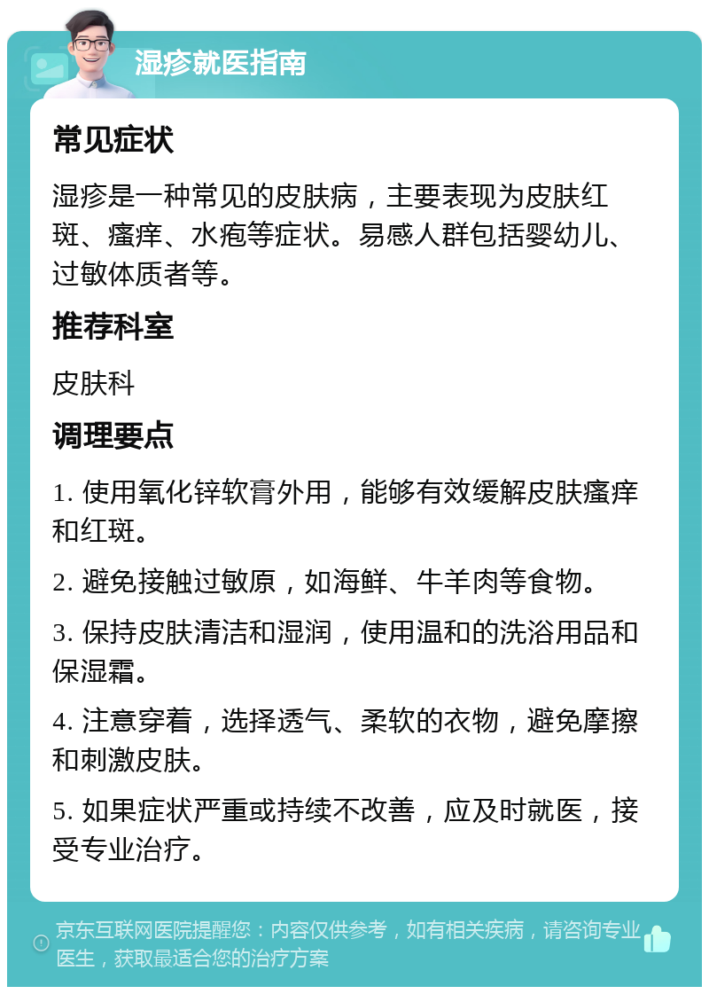 湿疹就医指南 常见症状 湿疹是一种常见的皮肤病，主要表现为皮肤红斑、瘙痒、水疱等症状。易感人群包括婴幼儿、过敏体质者等。 推荐科室 皮肤科 调理要点 1. 使用氧化锌软膏外用，能够有效缓解皮肤瘙痒和红斑。 2. 避免接触过敏原，如海鲜、牛羊肉等食物。 3. 保持皮肤清洁和湿润，使用温和的洗浴用品和保湿霜。 4. 注意穿着，选择透气、柔软的衣物，避免摩擦和刺激皮肤。 5. 如果症状严重或持续不改善，应及时就医，接受专业治疗。