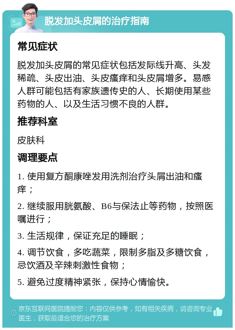 脱发加头皮屑的治疗指南 常见症状 脱发加头皮屑的常见症状包括发际线升高、头发稀疏、头皮出油、头皮瘙痒和头皮屑增多。易感人群可能包括有家族遗传史的人、长期使用某些药物的人、以及生活习惯不良的人群。 推荐科室 皮肤科 调理要点 1. 使用复方酮康唑发用洗剂治疗头屑出油和瘙痒； 2. 继续服用胱氨酸、B6与保法止等药物，按照医嘱进行； 3. 生活规律，保证充足的睡眠； 4. 调节饮食，多吃蔬菜，限制多脂及多糖饮食，忌饮酒及辛辣刺激性食物； 5. 避免过度精神紧张，保持心情愉快。