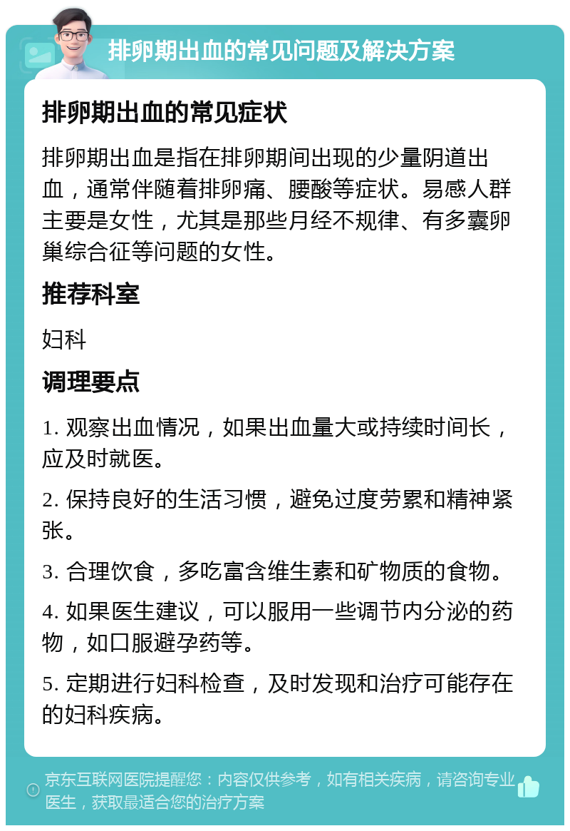 排卵期出血的常见问题及解决方案 排卵期出血的常见症状 排卵期出血是指在排卵期间出现的少量阴道出血，通常伴随着排卵痛、腰酸等症状。易感人群主要是女性，尤其是那些月经不规律、有多囊卵巢综合征等问题的女性。 推荐科室 妇科 调理要点 1. 观察出血情况，如果出血量大或持续时间长，应及时就医。 2. 保持良好的生活习惯，避免过度劳累和精神紧张。 3. 合理饮食，多吃富含维生素和矿物质的食物。 4. 如果医生建议，可以服用一些调节内分泌的药物，如口服避孕药等。 5. 定期进行妇科检查，及时发现和治疗可能存在的妇科疾病。