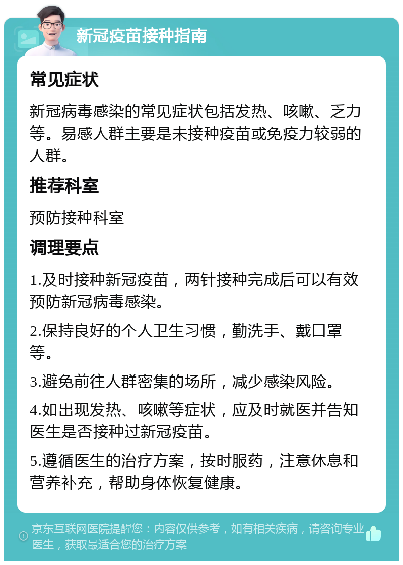 新冠疫苗接种指南 常见症状 新冠病毒感染的常见症状包括发热、咳嗽、乏力等。易感人群主要是未接种疫苗或免疫力较弱的人群。 推荐科室 预防接种科室 调理要点 1.及时接种新冠疫苗，两针接种完成后可以有效预防新冠病毒感染。 2.保持良好的个人卫生习惯，勤洗手、戴口罩等。 3.避免前往人群密集的场所，减少感染风险。 4.如出现发热、咳嗽等症状，应及时就医并告知医生是否接种过新冠疫苗。 5.遵循医生的治疗方案，按时服药，注意休息和营养补充，帮助身体恢复健康。