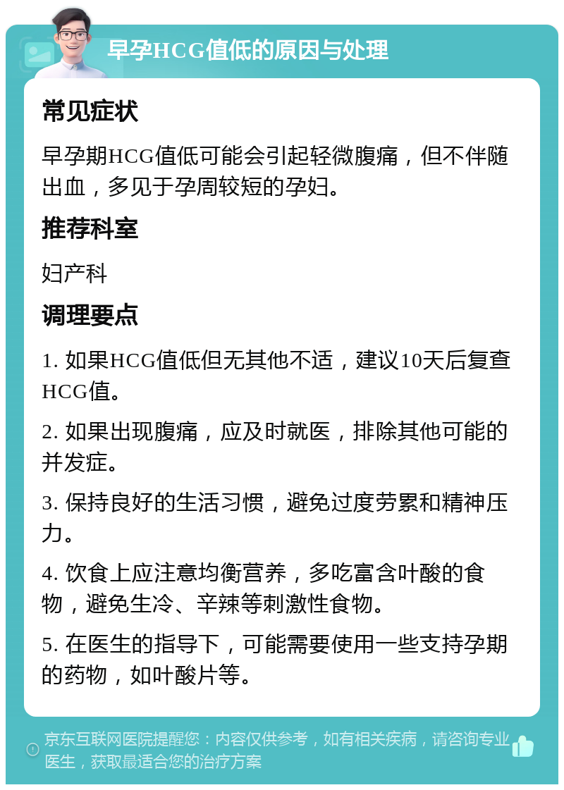 早孕HCG值低的原因与处理 常见症状 早孕期HCG值低可能会引起轻微腹痛，但不伴随出血，多见于孕周较短的孕妇。 推荐科室 妇产科 调理要点 1. 如果HCG值低但无其他不适，建议10天后复查HCG值。 2. 如果出现腹痛，应及时就医，排除其他可能的并发症。 3. 保持良好的生活习惯，避免过度劳累和精神压力。 4. 饮食上应注意均衡营养，多吃富含叶酸的食物，避免生冷、辛辣等刺激性食物。 5. 在医生的指导下，可能需要使用一些支持孕期的药物，如叶酸片等。