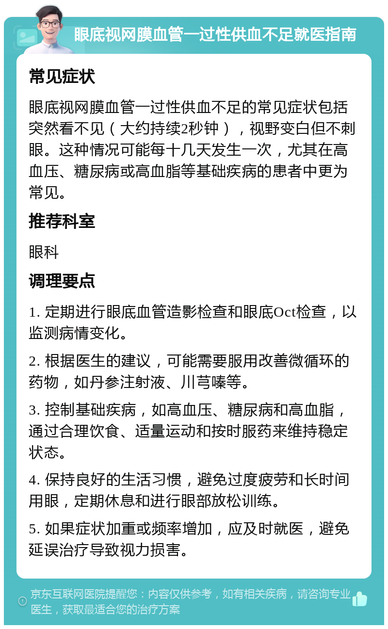 眼底视网膜血管一过性供血不足就医指南 常见症状 眼底视网膜血管一过性供血不足的常见症状包括突然看不见（大约持续2秒钟），视野变白但不刺眼。这种情况可能每十几天发生一次，尤其在高血压、糖尿病或高血脂等基础疾病的患者中更为常见。 推荐科室 眼科 调理要点 1. 定期进行眼底血管造影检查和眼底Oct检查，以监测病情变化。 2. 根据医生的建议，可能需要服用改善微循环的药物，如丹参注射液、川芎嗪等。 3. 控制基础疾病，如高血压、糖尿病和高血脂，通过合理饮食、适量运动和按时服药来维持稳定状态。 4. 保持良好的生活习惯，避免过度疲劳和长时间用眼，定期休息和进行眼部放松训练。 5. 如果症状加重或频率增加，应及时就医，避免延误治疗导致视力损害。