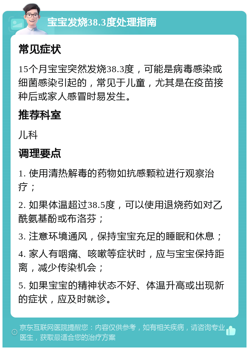 宝宝发烧38.3度处理指南 常见症状 15个月宝宝突然发烧38.3度，可能是病毒感染或细菌感染引起的，常见于儿童，尤其是在疫苗接种后或家人感冒时易发生。 推荐科室 儿科 调理要点 1. 使用清热解毒的药物如抗感颗粒进行观察治疗； 2. 如果体温超过38.5度，可以使用退烧药如对乙酰氨基酚或布洛芬； 3. 注意环境通风，保持宝宝充足的睡眠和休息； 4. 家人有咽痛、咳嗽等症状时，应与宝宝保持距离，减少传染机会； 5. 如果宝宝的精神状态不好、体温升高或出现新的症状，应及时就诊。