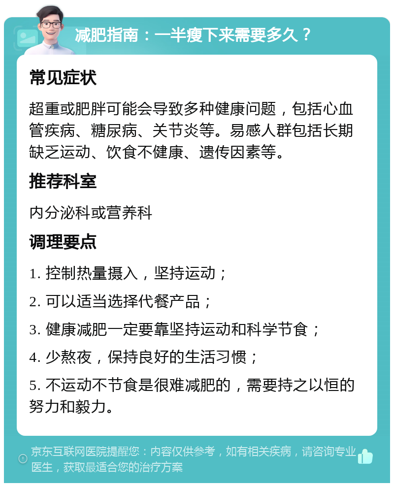 减肥指南：一半瘦下来需要多久？ 常见症状 超重或肥胖可能会导致多种健康问题，包括心血管疾病、糖尿病、关节炎等。易感人群包括长期缺乏运动、饮食不健康、遗传因素等。 推荐科室 内分泌科或营养科 调理要点 1. 控制热量摄入，坚持运动； 2. 可以适当选择代餐产品； 3. 健康减肥一定要靠坚持运动和科学节食； 4. 少熬夜，保持良好的生活习惯； 5. 不运动不节食是很难减肥的，需要持之以恒的努力和毅力。