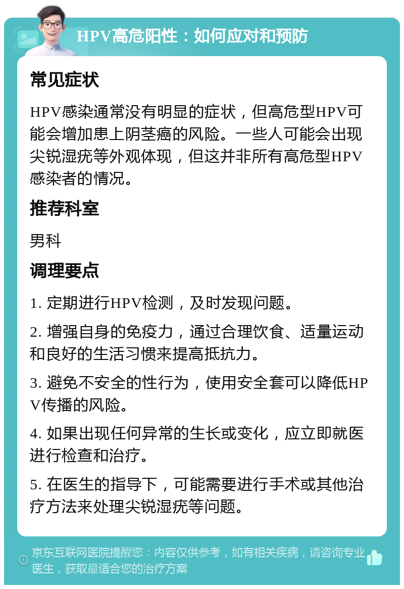 HPV高危阳性：如何应对和预防 常见症状 HPV感染通常没有明显的症状，但高危型HPV可能会增加患上阴茎癌的风险。一些人可能会出现尖锐湿疣等外观体现，但这并非所有高危型HPV感染者的情况。 推荐科室 男科 调理要点 1. 定期进行HPV检测，及时发现问题。 2. 增强自身的免疫力，通过合理饮食、适量运动和良好的生活习惯来提高抵抗力。 3. 避免不安全的性行为，使用安全套可以降低HPV传播的风险。 4. 如果出现任何异常的生长或变化，应立即就医进行检查和治疗。 5. 在医生的指导下，可能需要进行手术或其他治疗方法来处理尖锐湿疣等问题。