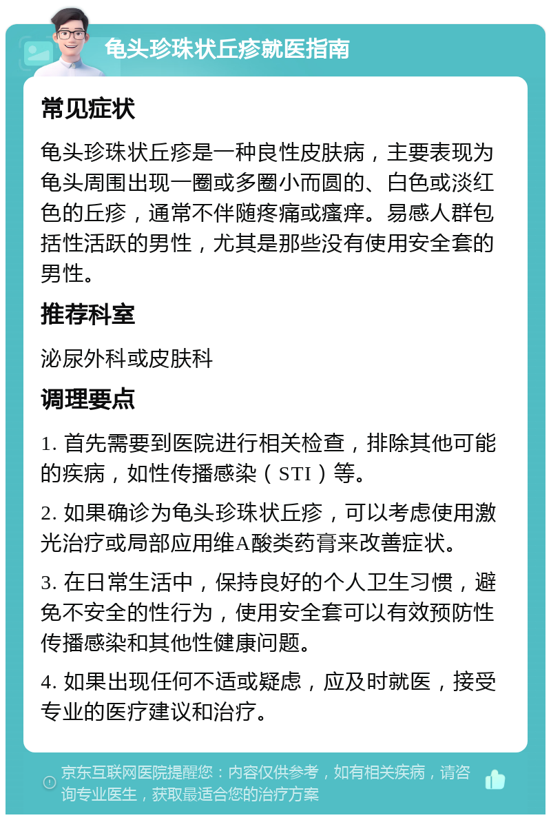 龟头珍珠状丘疹就医指南 常见症状 龟头珍珠状丘疹是一种良性皮肤病，主要表现为龟头周围出现一圈或多圈小而圆的、白色或淡红色的丘疹，通常不伴随疼痛或瘙痒。易感人群包括性活跃的男性，尤其是那些没有使用安全套的男性。 推荐科室 泌尿外科或皮肤科 调理要点 1. 首先需要到医院进行相关检查，排除其他可能的疾病，如性传播感染（STI）等。 2. 如果确诊为龟头珍珠状丘疹，可以考虑使用激光治疗或局部应用维A酸类药膏来改善症状。 3. 在日常生活中，保持良好的个人卫生习惯，避免不安全的性行为，使用安全套可以有效预防性传播感染和其他性健康问题。 4. 如果出现任何不适或疑虑，应及时就医，接受专业的医疗建议和治疗。