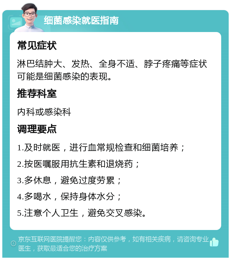 细菌感染就医指南 常见症状 淋巴结肿大、发热、全身不适、脖子疼痛等症状可能是细菌感染的表现。 推荐科室 内科或感染科 调理要点 1.及时就医，进行血常规检查和细菌培养； 2.按医嘱服用抗生素和退烧药； 3.多休息，避免过度劳累； 4.多喝水，保持身体水分； 5.注意个人卫生，避免交叉感染。