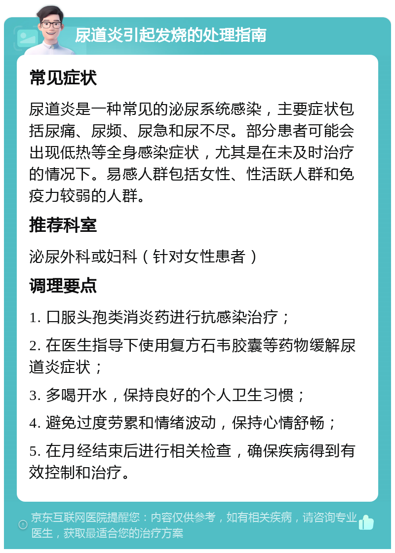 尿道炎引起发烧的处理指南 常见症状 尿道炎是一种常见的泌尿系统感染，主要症状包括尿痛、尿频、尿急和尿不尽。部分患者可能会出现低热等全身感染症状，尤其是在未及时治疗的情况下。易感人群包括女性、性活跃人群和免疫力较弱的人群。 推荐科室 泌尿外科或妇科（针对女性患者） 调理要点 1. 口服头孢类消炎药进行抗感染治疗； 2. 在医生指导下使用复方石韦胶囊等药物缓解尿道炎症状； 3. 多喝开水，保持良好的个人卫生习惯； 4. 避免过度劳累和情绪波动，保持心情舒畅； 5. 在月经结束后进行相关检查，确保疾病得到有效控制和治疗。