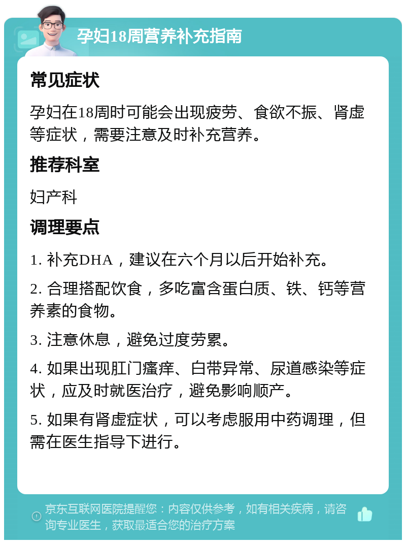 孕妇18周营养补充指南 常见症状 孕妇在18周时可能会出现疲劳、食欲不振、肾虚等症状，需要注意及时补充营养。 推荐科室 妇产科 调理要点 1. 补充DHA，建议在六个月以后开始补充。 2. 合理搭配饮食，多吃富含蛋白质、铁、钙等营养素的食物。 3. 注意休息，避免过度劳累。 4. 如果出现肛门瘙痒、白带异常、尿道感染等症状，应及时就医治疗，避免影响顺产。 5. 如果有肾虚症状，可以考虑服用中药调理，但需在医生指导下进行。