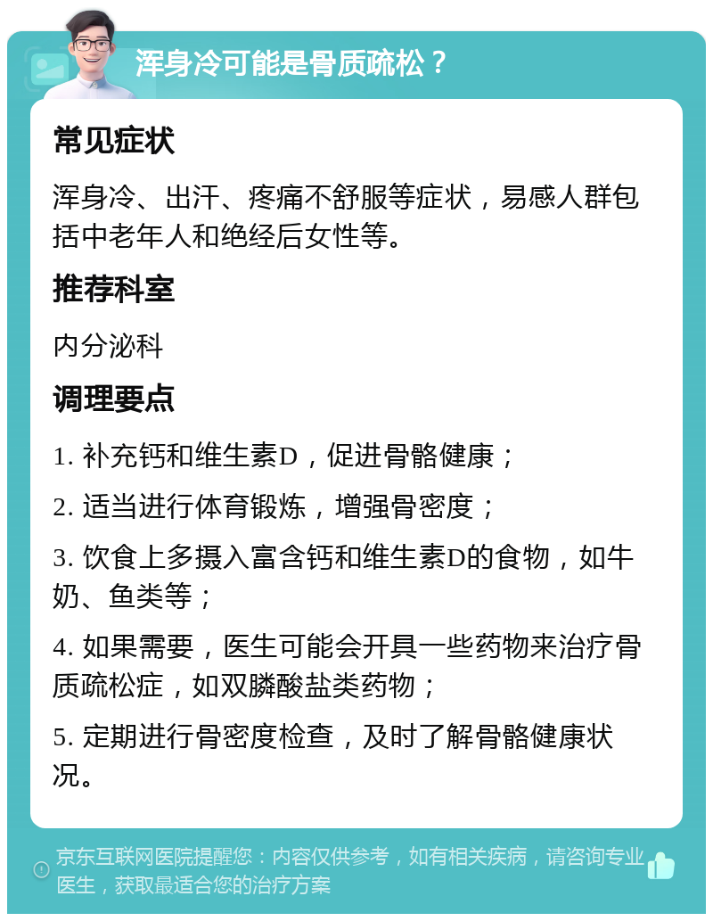 浑身冷可能是骨质疏松？ 常见症状 浑身冷、出汗、疼痛不舒服等症状，易感人群包括中老年人和绝经后女性等。 推荐科室 内分泌科 调理要点 1. 补充钙和维生素D，促进骨骼健康； 2. 适当进行体育锻炼，增强骨密度； 3. 饮食上多摄入富含钙和维生素D的食物，如牛奶、鱼类等； 4. 如果需要，医生可能会开具一些药物来治疗骨质疏松症，如双膦酸盐类药物； 5. 定期进行骨密度检查，及时了解骨骼健康状况。