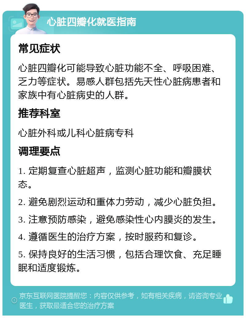 心脏四瓣化就医指南 常见症状 心脏四瓣化可能导致心脏功能不全、呼吸困难、乏力等症状。易感人群包括先天性心脏病患者和家族中有心脏病史的人群。 推荐科室 心脏外科或儿科心脏病专科 调理要点 1. 定期复查心脏超声，监测心脏功能和瓣膜状态。 2. 避免剧烈运动和重体力劳动，减少心脏负担。 3. 注意预防感染，避免感染性心内膜炎的发生。 4. 遵循医生的治疗方案，按时服药和复诊。 5. 保持良好的生活习惯，包括合理饮食、充足睡眠和适度锻炼。