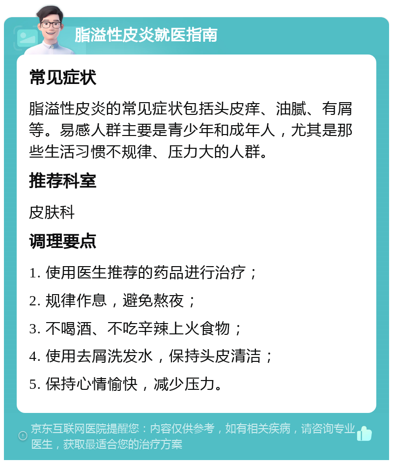 脂溢性皮炎就医指南 常见症状 脂溢性皮炎的常见症状包括头皮痒、油腻、有屑等。易感人群主要是青少年和成年人，尤其是那些生活习惯不规律、压力大的人群。 推荐科室 皮肤科 调理要点 1. 使用医生推荐的药品进行治疗； 2. 规律作息，避免熬夜； 3. 不喝酒、不吃辛辣上火食物； 4. 使用去屑洗发水，保持头皮清洁； 5. 保持心情愉快，减少压力。