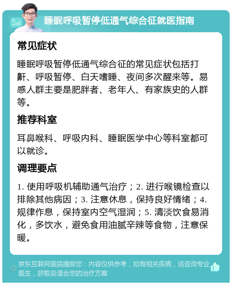 睡眠呼吸暂停低通气综合征就医指南 常见症状 睡眠呼吸暂停低通气综合征的常见症状包括打鼾、呼吸暂停、白天嗜睡、夜间多次醒来等。易感人群主要是肥胖者、老年人、有家族史的人群等。 推荐科室 耳鼻喉科、呼吸内科、睡眠医学中心等科室都可以就诊。 调理要点 1. 使用呼吸机辅助通气治疗；2. 进行喉镜检查以排除其他病因；3. 注意休息，保持良好情绪；4. 规律作息，保持室内空气湿润；5. 清淡饮食易消化，多饮水，避免食用油腻辛辣等食物，注意保暖。