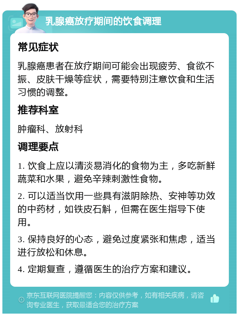 乳腺癌放疗期间的饮食调理 常见症状 乳腺癌患者在放疗期间可能会出现疲劳、食欲不振、皮肤干燥等症状，需要特别注意饮食和生活习惯的调整。 推荐科室 肿瘤科、放射科 调理要点 1. 饮食上应以清淡易消化的食物为主，多吃新鲜蔬菜和水果，避免辛辣刺激性食物。 2. 可以适当饮用一些具有滋阴除热、安神等功效的中药材，如铁皮石斛，但需在医生指导下使用。 3. 保持良好的心态，避免过度紧张和焦虑，适当进行放松和休息。 4. 定期复查，遵循医生的治疗方案和建议。