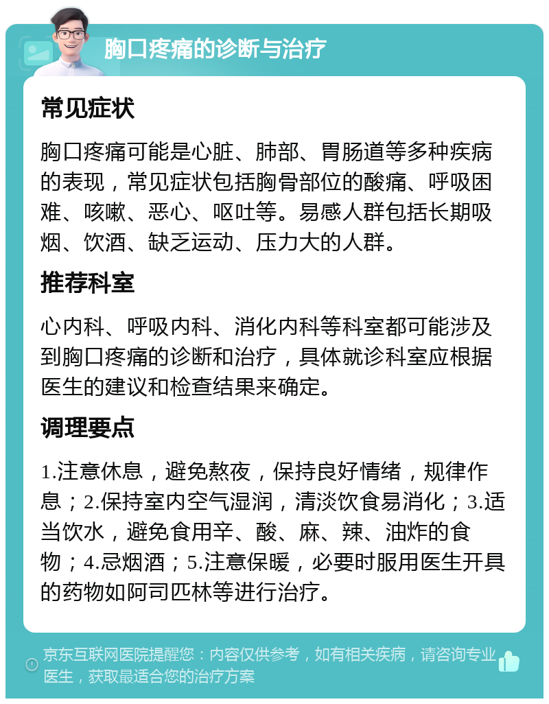 胸口疼痛的诊断与治疗 常见症状 胸口疼痛可能是心脏、肺部、胃肠道等多种疾病的表现，常见症状包括胸骨部位的酸痛、呼吸困难、咳嗽、恶心、呕吐等。易感人群包括长期吸烟、饮酒、缺乏运动、压力大的人群。 推荐科室 心内科、呼吸内科、消化内科等科室都可能涉及到胸口疼痛的诊断和治疗，具体就诊科室应根据医生的建议和检查结果来确定。 调理要点 1.注意休息，避免熬夜，保持良好情绪，规律作息；2.保持室内空气湿润，清淡饮食易消化；3.适当饮水，避免食用辛、酸、麻、辣、油炸的食物；4.忌烟酒；5.注意保暖，必要时服用医生开具的药物如阿司匹林等进行治疗。