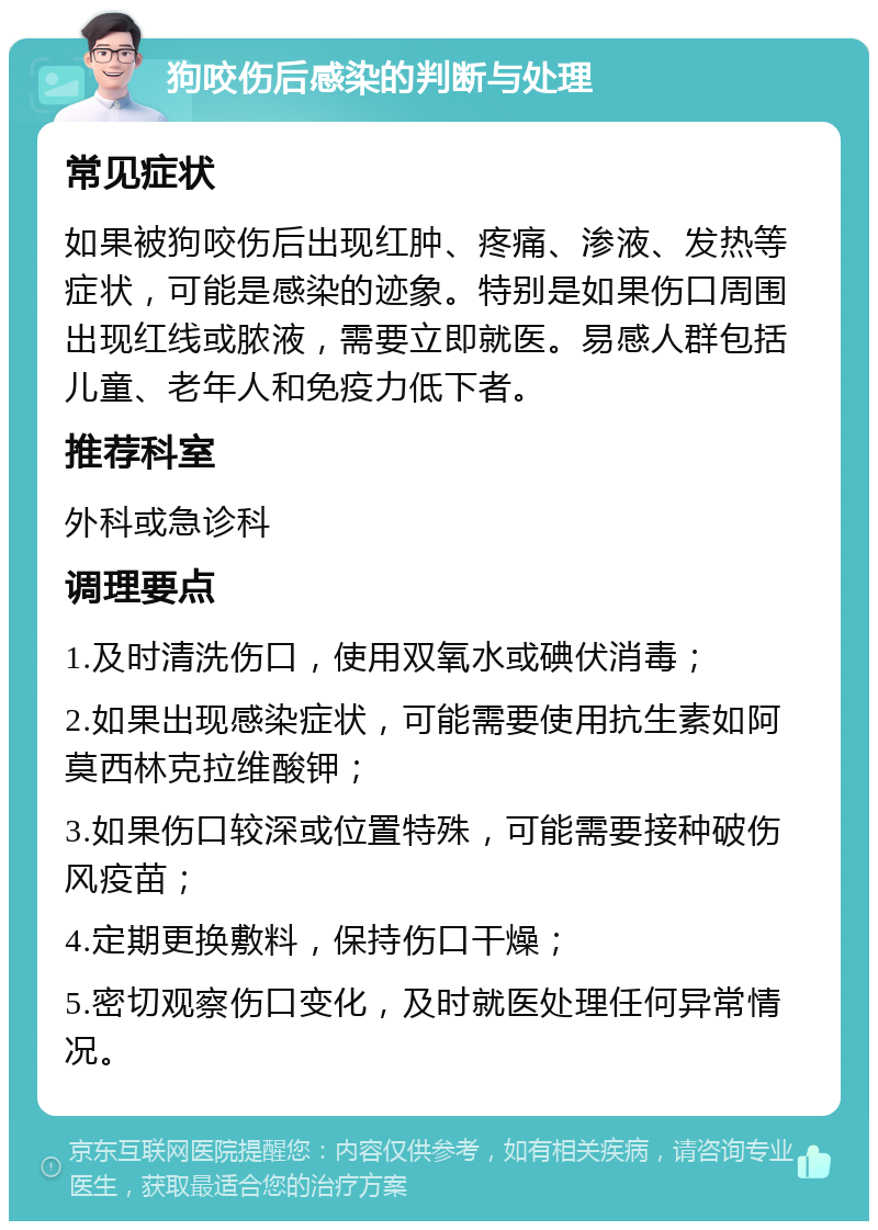 狗咬伤后感染的判断与处理 常见症状 如果被狗咬伤后出现红肿、疼痛、渗液、发热等症状，可能是感染的迹象。特别是如果伤口周围出现红线或脓液，需要立即就医。易感人群包括儿童、老年人和免疫力低下者。 推荐科室 外科或急诊科 调理要点 1.及时清洗伤口，使用双氧水或碘伏消毒； 2.如果出现感染症状，可能需要使用抗生素如阿莫西林克拉维酸钾； 3.如果伤口较深或位置特殊，可能需要接种破伤风疫苗； 4.定期更换敷料，保持伤口干燥； 5.密切观察伤口变化，及时就医处理任何异常情况。