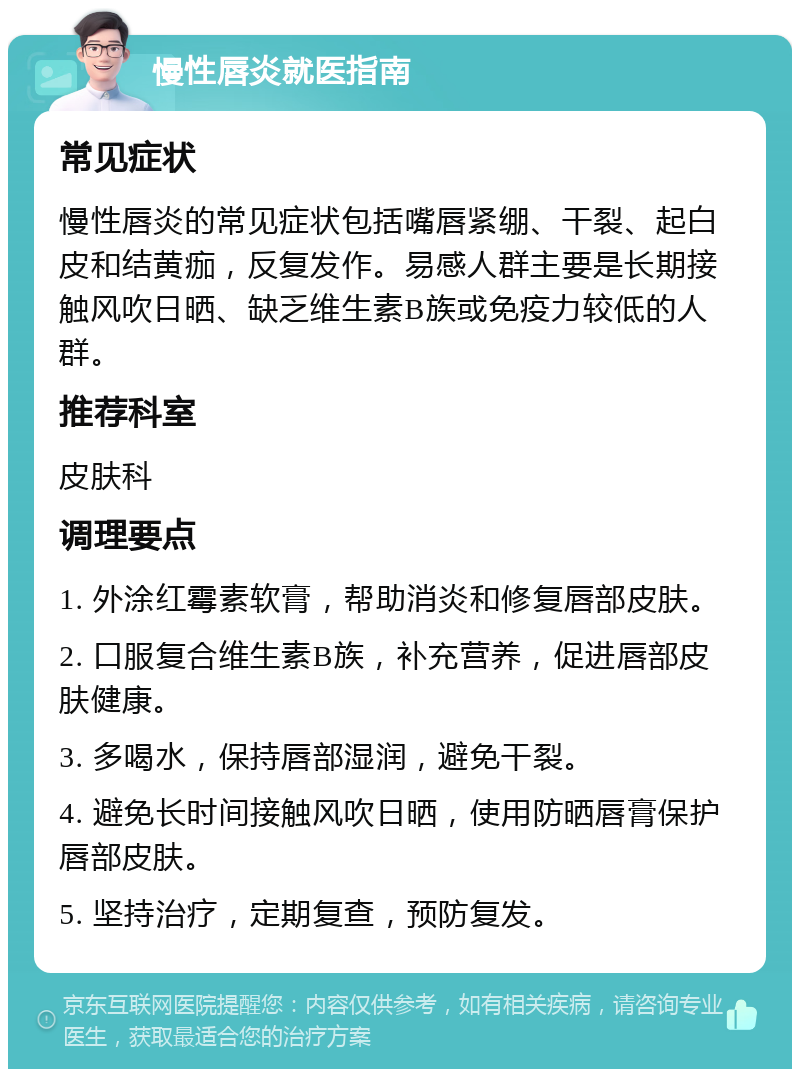 慢性唇炎就医指南 常见症状 慢性唇炎的常见症状包括嘴唇紧绷、干裂、起白皮和结黄痂，反复发作。易感人群主要是长期接触风吹日晒、缺乏维生素B族或免疫力较低的人群。 推荐科室 皮肤科 调理要点 1. 外涂红霉素软膏，帮助消炎和修复唇部皮肤。 2. 口服复合维生素B族，补充营养，促进唇部皮肤健康。 3. 多喝水，保持唇部湿润，避免干裂。 4. 避免长时间接触风吹日晒，使用防晒唇膏保护唇部皮肤。 5. 坚持治疗，定期复查，预防复发。