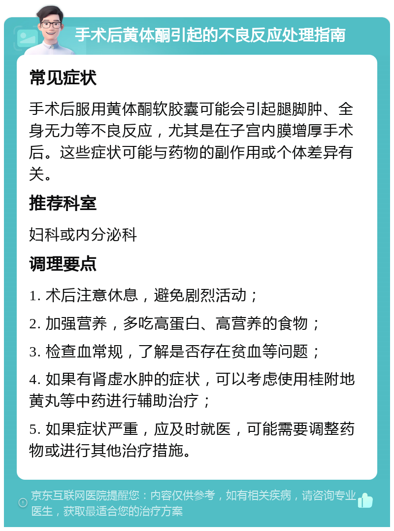 手术后黄体酮引起的不良反应处理指南 常见症状 手术后服用黄体酮软胶囊可能会引起腿脚肿、全身无力等不良反应，尤其是在子宫内膜增厚手术后。这些症状可能与药物的副作用或个体差异有关。 推荐科室 妇科或内分泌科 调理要点 1. 术后注意休息，避免剧烈活动； 2. 加强营养，多吃高蛋白、高营养的食物； 3. 检查血常规，了解是否存在贫血等问题； 4. 如果有肾虚水肿的症状，可以考虑使用桂附地黄丸等中药进行辅助治疗； 5. 如果症状严重，应及时就医，可能需要调整药物或进行其他治疗措施。