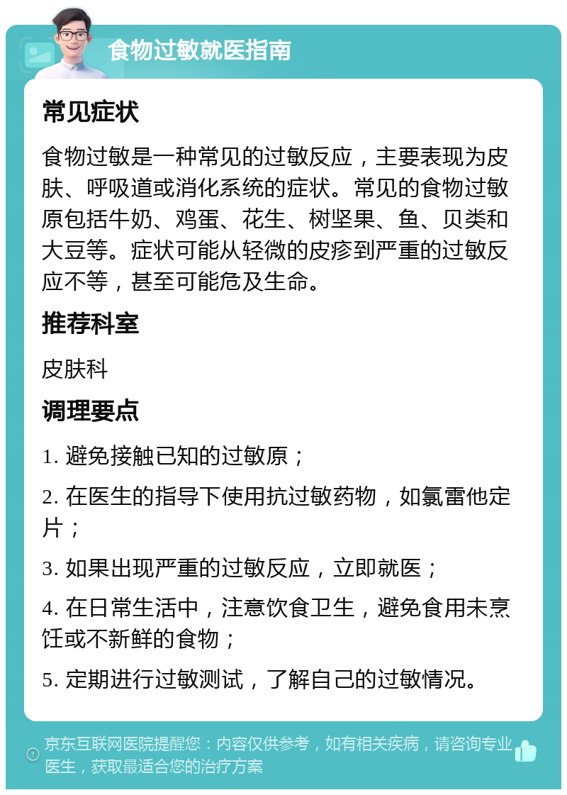 食物过敏就医指南 常见症状 食物过敏是一种常见的过敏反应，主要表现为皮肤、呼吸道或消化系统的症状。常见的食物过敏原包括牛奶、鸡蛋、花生、树坚果、鱼、贝类和大豆等。症状可能从轻微的皮疹到严重的过敏反应不等，甚至可能危及生命。 推荐科室 皮肤科 调理要点 1. 避免接触已知的过敏原； 2. 在医生的指导下使用抗过敏药物，如氯雷他定片； 3. 如果出现严重的过敏反应，立即就医； 4. 在日常生活中，注意饮食卫生，避免食用未烹饪或不新鲜的食物； 5. 定期进行过敏测试，了解自己的过敏情况。