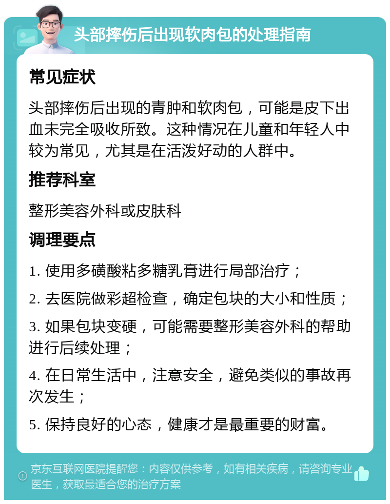 头部摔伤后出现软肉包的处理指南 常见症状 头部摔伤后出现的青肿和软肉包，可能是皮下出血未完全吸收所致。这种情况在儿童和年轻人中较为常见，尤其是在活泼好动的人群中。 推荐科室 整形美容外科或皮肤科 调理要点 1. 使用多磺酸粘多糖乳膏进行局部治疗； 2. 去医院做彩超检查，确定包块的大小和性质； 3. 如果包块变硬，可能需要整形美容外科的帮助进行后续处理； 4. 在日常生活中，注意安全，避免类似的事故再次发生； 5. 保持良好的心态，健康才是最重要的财富。