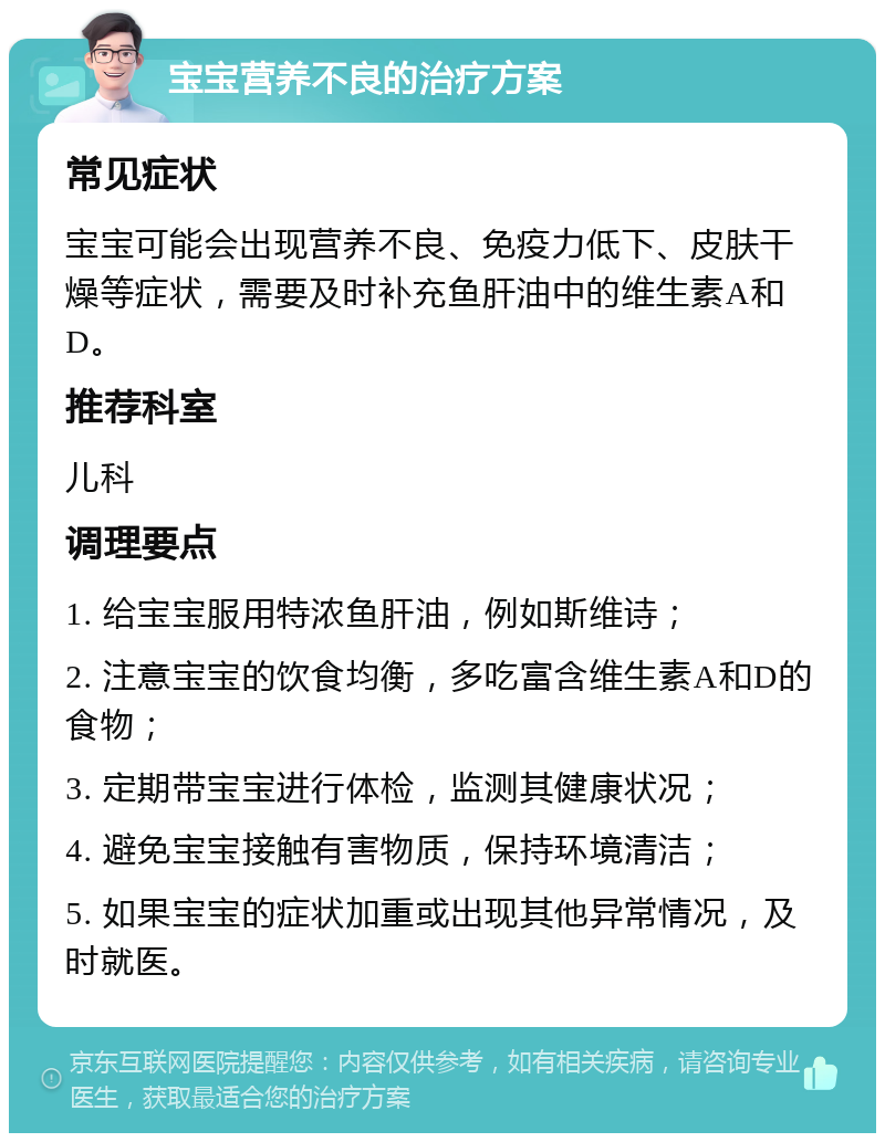 宝宝营养不良的治疗方案 常见症状 宝宝可能会出现营养不良、免疫力低下、皮肤干燥等症状，需要及时补充鱼肝油中的维生素A和D。 推荐科室 儿科 调理要点 1. 给宝宝服用特浓鱼肝油，例如斯维诗； 2. 注意宝宝的饮食均衡，多吃富含维生素A和D的食物； 3. 定期带宝宝进行体检，监测其健康状况； 4. 避免宝宝接触有害物质，保持环境清洁； 5. 如果宝宝的症状加重或出现其他异常情况，及时就医。