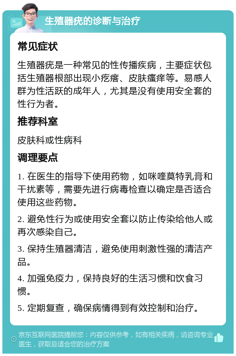 生殖器疣的诊断与治疗 常见症状 生殖器疣是一种常见的性传播疾病，主要症状包括生殖器根部出现小疙瘩、皮肤瘙痒等。易感人群为性活跃的成年人，尤其是没有使用安全套的性行为者。 推荐科室 皮肤科或性病科 调理要点 1. 在医生的指导下使用药物，如咪喹莫特乳膏和干扰素等，需要先进行病毒检查以确定是否适合使用这些药物。 2. 避免性行为或使用安全套以防止传染给他人或再次感染自己。 3. 保持生殖器清洁，避免使用刺激性强的清洁产品。 4. 加强免疫力，保持良好的生活习惯和饮食习惯。 5. 定期复查，确保病情得到有效控制和治疗。